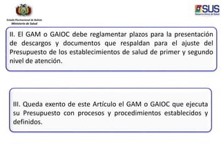 Estado Plurinacional de Bolivia
Ministerio de Salud
II. El GAM o GAIOC debe reglamentar plazos para la presentación
de descargos y documentos que respaldan para el ajuste del
Presupuesto de los establecimientos de salud de primer y segundo
nivel de atención.
III. Queda exento de este Artículo el GAM o GAIOC que ejecuta
su Presupuesto con procesos y procedimientos establecidos y
definidos.
 