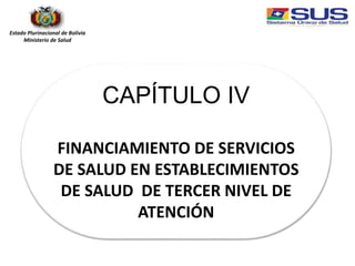 Estado Plurinacional de Bolivia
Ministerio de Salud
CAPÍTULO IV
FINANCIAMIENTO DE SERVICIOS
DE SALUD EN ESTABLECIMIENTOS
DE SALUD DE TERCER NIVEL DE
ATENCIÓN
 