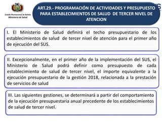 Estado Plurinacional de Bolivia
Ministerio de Salud
I. El Ministerio de Salud definirá el techo presupuestario de los
establecimientos de salud de tercer nivel de atención para el primer año
de ejecución del SUS.
II. Excepcionalmente, en el primer año de la implementación del SUS, el
Ministerio de Salud podrá definir como presupuesto de cada
establecimiento de salud de tercer nivel, el importe equivalente a la
ejecución presupuestario de la gestión 2018, relacionada a la prestación
de servicios de salud
ART.29.- PROGRAMACIÓN DE ACTIVIDADES Y PRESUPUESTO
PARA ESTABLECIMIENTOS DE SALUD DE TERCER NIVEL DE
ATENCION
III. Las siguientes gestiones, se determinará a partir del comportamiento
de la ejecución presupuestaria anual precedente de los establecimientos
de salud de tercer nivel.
 