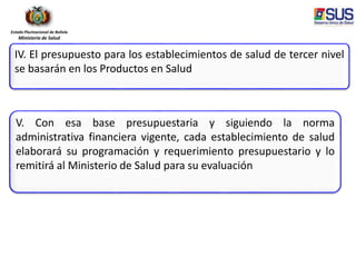 Estado Plurinacional de Bolivia
Ministerio de Salud
IV. El presupuesto para los establecimientos de salud de tercer nivel
se basarán en los Productos en Salud
V. Con esa base presupuestaria y siguiendo la norma
administrativa financiera vigente, cada establecimiento de salud
elaborará su programación y requerimiento presupuestario y lo
remitirá al Ministerio de Salud para su evaluación
 