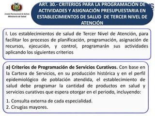 Estado Plurinacional de Bolivia
Ministerio de Salud
I. Los establecimientos de salud de Tercer Nivel de Atención, para
facilitar los procesos de planificación, programación, asignación de
recursos, ejecución, y control, programarán sus actividades
aplicando los siguientes criterios
a) Criterios de Programación de Servicios Curativos. Con base en
la Cartera de Servicios, en su producción histórica y en el perfil
epidemiológico de población atendida, el establecimiento de
salud debe programar la cantidad de productos en salud y
servicios curativos que espera otorgar en el periodo, incluyendo:
1. Consulta externa de cada especialidad.
2. Cirugías mayores.
ART. 30.- CRITERIOS PARA LA PROGRAMACIÓN DE
ACTIVIDADES Y ASIGNACIÓN PRESUPUESTARIA EN
ESTABLECIMIENTOS DE SALUD DE TERCER NIVEL DE
ATENCIÓN
 
