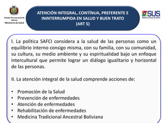 ATENCIÓN INTEGRAL, CONTÍNUA, PREFERENTE E
ININTERRUMPIDA EN SALUD Y BUEN TRATO
(ART 5)
I. La política SAFCI considera a la salud de las personas como un
equilibrio interno consigo misma, con su familia, con su comunidad,
su cultura, su medio ambiente y su espiritualidad bajo un enfoque
intercultural que permite lograr un diálogo igualitario y horizontal
de las personas.
II. La atención integral de la salud comprende acciones de:
• Promoción de la Salud
• Prevención de enfermedades
• Atención de enfermedades
• Rehabilitación de enfermedades
• Medicina Tradicional Ancestral Boliviana
 