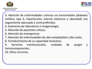 Estado Plurinacional de Bolivia
Ministerio de Salud
3. Atención de enfermedades crónicas no transmisibles (diabetes
mellitus tipo II, hipertensión arterial sistémica y obesidad) con
seguimiento adecuado y contrareferidos.
4. Exámenes de laboratorio e imagenología.
5. Atención de pacientes críticos.
6. Atención de emergencias.
7. Atención de enfermedades de alta complejidad y alto costo.
8. Fortalecimiento de su capacidad resolutiva.
9. Servicios transfusionales, unidades de sangre y
hemocomponentes.
10. Otros servicios.
 