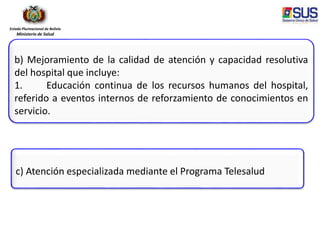 Estado Plurinacional de Bolivia
Ministerio de Salud
b) Mejoramiento de la calidad de atención y capacidad resolutiva
del hospital que incluye:
1. Educación continua de los recursos humanos del hospital,
referido a eventos internos de reforzamiento de conocimientos en
servicio.
c) Atención especializada mediante el Programa Telesalud
 