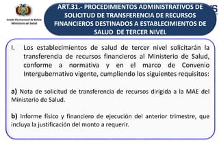Estado Plurinacional de Bolivia
Ministerio de Salud
I. Los establecimientos de salud de tercer nivel solicitarán la
transferencia de recursos financieros al Ministerio de Salud,
conforme a normativa y en el marco de Convenio
Intergubernativo vigente, cumpliendo los siguientes requisitos:
a) Nota de solicitud de transferencia de recursos dirigida a la MAE del
Ministerio de Salud.
b) Informe físico y financiero de ejecución del anterior trimestre, que
incluya la justificación del monto a requerir.
ART.31.- PROCEDIMIENTOS ADMINISTRATIVOS DE
SOLICITUD DE TRANSFERENCIA DE RECURSOS
FINANCIEROS DESTINADOS A ESTABLECIMIENTOS DE
SALUD DE TERCER NIVEL
 