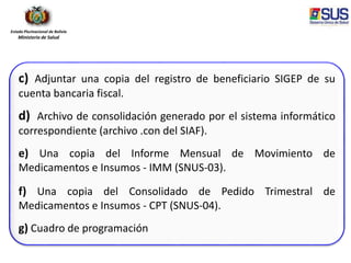 Estado Plurinacional de Bolivia
Ministerio de Salud
c) Adjuntar una copia del registro de beneficiario SIGEP de su
cuenta bancaria fiscal.
d) Archivo de consolidación generado por el sistema informático
correspondiente (archivo .con del SIAF).
e) Una copia del Informe Mensual de Movimiento de
Medicamentos e Insumos - IMM (SNUS-03).
f) Una copia del Consolidado de Pedido Trimestral de
Medicamentos e Insumos - CPT (SNUS-04).
g) Cuadro de programación
 