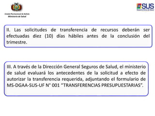 Estado Plurinacional de Bolivia
Ministerio de Salud
II. Las solicitudes de transferencia de recursos deberán ser
efectuadas diez (10) días hábiles antes de la conclusión del
trimestre.
III. A través de la Dirección General Seguros de Salud, el ministerio
de salud evaluará los antecedentes de la solicitud a efecto de
autorizar la transferencia requerida, adjuntando el formulario de
MS-DGAA-SUS-UF N° 001 “TRANSFERENCIAS PRESUPUESTARIAS”.
 