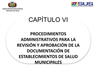 Estado Plurinacional de Bolivia
Ministerio de Salud
CAPÍTULO VI
PROCEDIMIENTOS
ADMINISTRATIVOS PARA LA
REVISIÓN Y APROBACIÓN DE LA
DOCUMENTACIÓN DE
ESTABLECIMIENTOS DE SALUD
MUNICIPALES
 