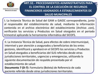 Estado Plurinacional de Bolivia
Ministerio de Salud
I. La Instancia Técnica de Salud del GAM o GAIOC correspondiente, junto
al responsable del establecimiento de salud, mediante la información
contenida en el archivo electrónico del establecimiento (Archivo .con),
verificarán los servicios y Productos en Salud otorgados en el periodo
trimestral aplicando la herramienta informática del SICOFS.
II. La Instancia Técnica de Salud, para efectos de cobro intermunicipal,
internivel y por atención a asegurados y beneficiarios de los entes
gestores, identificará y aprobará en el SICOFS los servicios y Productos
en Salud otorgados a beneficiarios del SUS referidos desde otras
jurisdicciones territoriales, urgencias y emergencias, utilizando la
siguiente documentación de respaldo presentada por el
establecimiento de salud:
Documento 7 (D-7): Formulario (Boleta) de Referencia de cada
paciente referido desde otras jurisdicciones territoriales.
ART.32.- PROCEDIMIENTOS ADMINISTRATIVOS PARA
EL CONTROL DE LA EJECUCIÓN DE RECURSOS
FINANCIEROS ASIGNADOS A ESTABLECIMIENTOS DE
SALUD MUNICIPALES
 