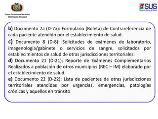 Estado Plurinacional de Bolivia
Ministerio de Salud
b) Documento 7a (D-7a): Formulario (Boleta) de Contrareferencia de
cada paciente atendido por el establecimiento de salud.
c) Documento 8 (D-8): Solicitudes de exámenes de laboratorio,
imagenología/gabinete o servicios de sangre, solicitados por
establecimientos de salud de otras jurisdicciones territoriales.
d) Documento 21 (D-21): Reporte de Exámenes Complementarios
Realizados a población de otros municipios (REC – IM) elaborado por
el establecimiento de salud.
e) Documento 22 (D-22): Lista de pacientes de otras jurisdicciones
territoriales atendidas por urgencias, emergencias, patologías
crónicas y aquellos en tránsito
 