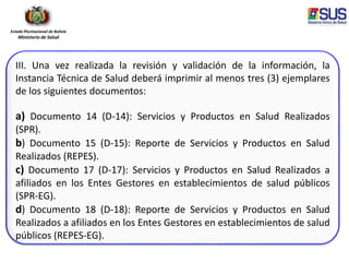 Estado Plurinacional de Bolivia
Ministerio de Salud
III. Una vez realizada la revisión y validación de la información, la
Instancia Técnica de Salud deberá imprimir al menos tres (3) ejemplares
de los siguientes documentos:
a) Documento 14 (D-14): Servicios y Productos en Salud Realizados
(SPR).
b) Documento 15 (D-15): Reporte de Servicios y Productos en Salud
Realizados (REPES).
c) Documento 17 (D-17): Servicios y Productos en Salud Realizados a
afiliados en los Entes Gestores en establecimientos de salud públicos
(SPR-EG).
d) Documento 18 (D-18): Reporte de Servicios y Productos en Salud
Realizados a afiliados en los Entes Gestores en establecimientos de salud
públicos (REPES-EG).
 