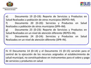 Estado Plurinacional de Bolivia
Ministerio de Salud
IV. El Documento 14 (D-14) y el Documento 15 (D-15) servirán para el
control de la ejecución de los recursos asignados al establecimiento de
salud municipal, no constituyéndose en instrumentos para el cobro y pago
de servicios y productos en salud
e) Documento 19 (D-19): Reporte de Servicios y Productos en
Salud Realizados a población de otros municipios (REPES–IM).
f) Documento 20 (D-20): Servicios y Productos en Salud
Realizados a población de otros municipios (SPR–IM).
g) Documento 23 (D-23): Reporte de Servicios y Productos en
Salud Realizados en un nivel de atención diferente (REPES–IN).
h) Documento 24 (D-24): Servicios y Productos en Salud
Realizados en un nivel de atención diferente (SPR–IN).
 