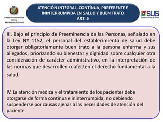ATENCIÓN INTEGRAL, CONTÍNUA, PREFERENTE E
ININTERRUMPIDA EN SALUD Y BUEN TRATO
ART. 5
III. Bajo el principio de Preeminencia de las Personas, señalado en
la Ley Nº 1152, el personal del establecimiento de salud debe
otorgar obligatoriamente buen trato a la persona enferma y sus
allegados, priorizando su bienestar y dignidad sobre cualquier otra
consideración de carácter administrativo, en la interpretación de
las normas que desarrollen o afecten el derecho fundamental a la
salud.
IV. La atención médica y el tratamiento de los pacientes debe
otorgarse de forma continua e ininterrumpida, no debiendo
suspenderse por causas ajenas a las necesidades de atención del
paciente.
 