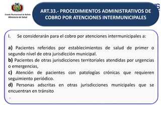 Estado Plurinacional de Bolivia
Ministerio de Salud
I. Se considerarán para el cobro por atenciones intermunicipales a:
a) Pacientes referidos por establecimientos de salud de primer o
segundo nivel de otra jurisdicción municipal.
b) Pacientes de otras jurisdicciones territoriales atendidas por urgencias
o emergencias,
c) Atención de pacientes con patologías crónicas que requieren
seguimiento periódico.
d) Personas adscritas en otras jurisdicciones municipales que se
encuentran en tránsito
.
ART.33.- PROCEDIMIENTOS ADMINISTRATIVOS DE
COBRO POR ATENCIONES INTERMUNICIPALES
 