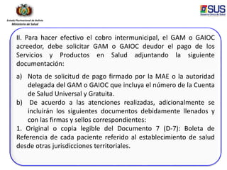 Estado Plurinacional de Bolivia
Ministerio de Salud
II. Para hacer efectivo el cobro intermunicipal, el GAM o GAIOC
acreedor, debe solicitar GAM o GAIOC deudor el pago de los
Servicios y Productos en Salud adjuntando la siguiente
documentación:
a) Nota de solicitud de pago firmado por la MAE o la autoridad
delegada del GAM o GAIOC que incluya el número de la Cuenta
de Salud Universal y Gratuita.
b) De acuerdo a las atenciones realizadas, adicionalmente se
incluirán los siguientes documentos debidamente llenados y
con las firmas y sellos correspondientes:
1. Original o copia legible del Documento 7 (D-7): Boleta de
Referencia de cada paciente referido al establecimiento de salud
desde otras jurisdicciones territoriales.
 