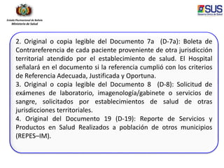 Estado Plurinacional de Bolivia
Ministerio de Salud
2. Original o copia legible del Documento 7a (D-7a): Boleta de
Contrareferencia de cada paciente proveniente de otra jurisdicción
territorial atendido por el establecimiento de salud. El Hospital
señalará en el documento si la referencia cumplió con los criterios
de Referencia Adecuada, Justificada y Oportuna.
3. Original o copia legible del Documento 8 (D-8): Solicitud de
exámenes de laboratorio, imagenología/gabinete o servicios de
sangre, solicitados por establecimientos de salud de otras
jurisdicciones territoriales.
4. Original del Documento 19 (D-19): Reporte de Servicios y
Productos en Salud Realizados a población de otros municipios
(REPES–IM).
 