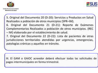 Estado Plurinacional de Bolivia
Ministerio de Salud
5. Original del Documento 20 (D-20): Servicios y Productos en Salud
Realizados a población de otros municipios (SPR–IM).
6. Original del Documento 21 (D-21): Reporte de Exámenes
Complementarios Realizados a población de otros municipios. (REC
– IM) elaborado por el establecimiento de salud.
7. Original del Documento 22 (D-22): Lista de pacientes de otras
jurisdicciones territoriales atendidas por urgencias, emergencias,
patologías crónicas y aquellos en tránsito.
III. El GAM o GAIOC acreedor deberá efectuar todas las solicitudes de
pagos intermunicipales en forma trimestral.
 