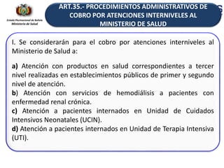 Estado Plurinacional de Bolivia
Ministerio de Salud
I. Se considerarán para el cobro por atenciones interniveles al
Ministerio de Salud a:
a) Atención con productos en salud correspondientes a tercer
nivel realizadas en establecimientos públicos de primer y segundo
nivel de atención.
b) Atención con servicios de hemodiálisis a pacientes con
enfermedad renal crónica.
c) Atención a pacientes internados en Unidad de Cuidados
Intensivos Neonatales (UCIN).
d) Atención a pacientes internados en Unidad de Terapia Intensiva
(UTI).
ART.35.- PROCEDIMIENTOS ADMINISTRATIVOS DE
COBRO POR ATENCIONES INTERNIVELES AL
MINISTERIO DE SALUD
 