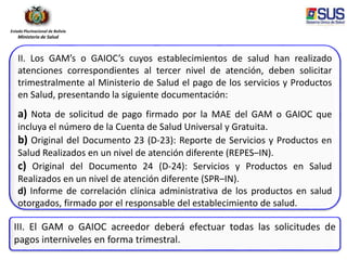 Estado Plurinacional de Bolivia
Ministerio de Salud
II. Los GAM’s o GAIOC’s cuyos establecimientos de salud han realizado
atenciones correspondientes al tercer nivel de atención, deben solicitar
trimestralmente al Ministerio de Salud el pago de los servicios y Productos
en Salud, presentando la siguiente documentación:
a) Nota de solicitud de pago firmado por la MAE del GAM o GAIOC que
incluya el número de la Cuenta de Salud Universal y Gratuita.
b) Original del Documento 23 (D-23): Reporte de Servicios y Productos en
Salud Realizados en un nivel de atención diferente (REPES–IN).
c) Original del Documento 24 (D-24): Servicios y Productos en Salud
Realizados en un nivel de atención diferente (SPR–IN).
d) Informe de correlación clínica administrativa de los productos en salud
otorgados, firmado por el responsable del establecimiento de salud.
III. El GAM o GAIOC acreedor deberá efectuar todas las solicitudes de
pagos interniveles en forma trimestral.
 
