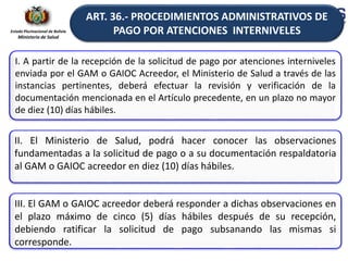Estado Plurinacional de Bolivia
Ministerio de Salud
I. A partir de la recepción de la solicitud de pago por atenciones interniveles
enviada por el GAM o GAIOC Acreedor, el Ministerio de Salud a través de las
instancias pertinentes, deberá efectuar la revisión y verificación de la
documentación mencionada en el Artículo precedente, en un plazo no mayor
de diez (10) días hábiles.
II. El Ministerio de Salud, podrá hacer conocer las observaciones
fundamentadas a la solicitud de pago o a su documentación respaldatoria
al GAM o GAIOC acreedor en diez (10) días hábiles.
III. El GAM o GAIOC acreedor deberá responder a dichas observaciones en
el plazo máximo de cinco (5) días hábiles después de su recepción,
debiendo ratificar la solicitud de pago subsanando las mismas si
corresponde.
ART. 36.- PROCEDIMIENTOS ADMINISTRATIVOS DE
PAGO POR ATENCIONES INTERNIVELES
 