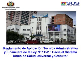 Reglamento de Aplicación Técnica Administrativa
y Financiera de la Ley Nº 1152 “ Hacia el Sistema
Único de Salud Universal y Gratuito”
Estado Plurinacional de Bolivia
Ministerio de Salud
 