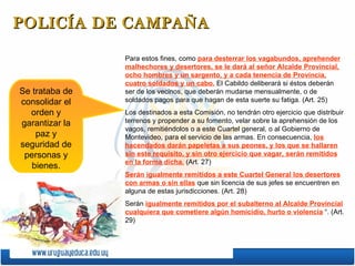 POLICÍA DE CAMPAÑA Para estos fines, como  para desterrar los vagabundos, aprehender malhechores y desertores, se le dará al señor Alcalde Provincial, ocho hombres y un sargento, y a cada tenencia de Provincia, cuatro soldados y un cabo.  El Cabildo deliberará si éstos deberán ser de los vecinos, que deberán mudarse mensualmente, o de soldados pagos para que hagan de esta suerte su fatiga. (Art. 25) Los destinados a esta Comisión, no tendrán otro ejercicio que distribuir terrenos y propender a su fomento, velar sobre la aprehensión de los vagos, remitiéndolos o a este Cuartel general, o al Gobierno de Montevideo, para el servicio de las armas. En consecuencia,  los hacendados darán papeletas a sus peones, y los que se hallaren sin este requisito, y sin otro ejercicio que vagar, serán remitidos en la forma dicha.  (Art. 27) Serán igualmente remitidos a este Cuartel General los desertores con armas o sin ellas  que sin licencia de sus jefes se encuentren en alguna de estas jurisdicciones. (Art. 28) Serán  igualmente remitidos por el subalterno al Alcalde Provincial cualquiera que cometiere algún homicidio, hurto o violencia  “. (Art. 29)  Se trataba de consolidar el orden y garantizar la paz y seguridad de personas y bienes. 
