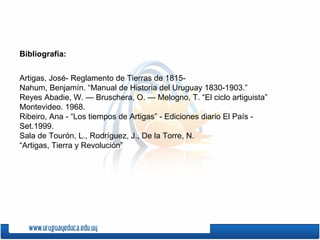 Bibliografía: Artigas, José- Reglamento de Tierras de 1815-  Nahum, Benjamín. “Manual de Historia del Uruguay   1830-1903.” Reyes Abadie, W. — Bruschera, O. — Melogno, T. “El ciclo artiguista” Montevideo. 1968. Ribeiro, Ana - “Los tiempos de Artigas” - Ediciones diario El País - Set.1999. Sala de Tourón, L., Rodríguez, J., De la Torre, N.  “ Artigas, Tierra y Revolución” 