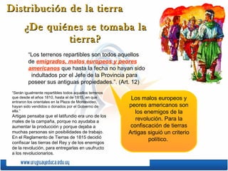 Distribución de la tierra  ¿De quiénes se tomaba la tierra? “Los terrenos repartibles son todos aquellos de  emigrados, malos europeos y peores americanos  que hasta la fecha no hayan sido  indultados por el Jefe de la Provincia para poseer sus antiguas propiedades.”. (Art. 12) Los malos europeos y peores americanos son los enemigos de la revolución. Para la confiscación de tierras Artigas siguió un criterio político.  “ Serán igualmente repartibles todos aquellos terrenos que desde el años 1810, hasta el de 1815, en que entraron los orientales en la Plaza de Montevideo, hayan sido vendidos o donados por el Gobierno de ella.” Artigas pensaba que el latifundio era uno de los males de la campaña, porque no ayudaba a aumentar la producción y porque dejaba a muchas personas sin posibilidades de trabajo. En el Reglamento de Tierras de 1815 decidió confiscar las tierras del Rey y de los enemigos de la revolución, para entregarlas en usufructo a los revolucionarios. 