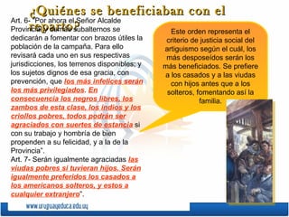 ¿Quiénes se beneficiaban con el reparto? Art. 6- “Por ahora el Señor Alcalde Provincial y demás subalternos se dedicarán a fomentar con brazos útiles la población de la campaña. Para ello revisará cada uno en sus respectivas jurisdicciones, los terrenos disponibles; y los sujetos dignos de esa gracia, con prevención, que  los más infelices serán los más privilegiados .  En consecuencia los negros libres, los zambos de esta clase, los indios y los criollos pobres, todos podrán ser agraciados con suertes de estancia  si con su trabajo y hombría de bien propenden a su felicidad, y a la de la Provincia”. Art. 7- Serán igualmente agraciadas  las viudas pobres si tuvieran hijos. Serán igualmente preferidos los casados a los americanos solteros, y estos a cualquier extranjero ”. Este orden representa el criterio de justicia social del artiguismo según el cuál, los más desposeídos serán los más beneficiados. Se prefiere a los casados y a las viudas con hijos antes que a los solteros, fomentando así la familia. 