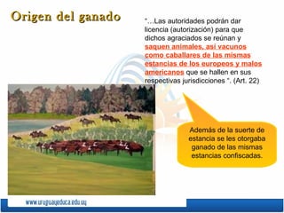 “…Las autoridades podrán dar licencia (autorización) para que dichos agraciados se reúnan y  saquen animales, así vacunos como caballares de las mismas estancias de los europeos y malos americanos  que se hallen en sus respectivas jurisdicciones “. (Art. 22) Origen del ganado Además de la suerte de estancia se les otorgaba ganado de las mismas estancias confiscadas. 