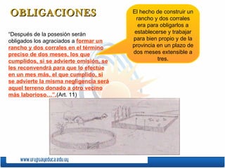 OBLIGACIONES  “Después de la posesión serán obligados los agraciados a  formar un rancho y dos corrales en el término preciso de dos meses, los que cumplidos, si se advierte omisión, se les reconvendrá para que lo efectúe en un mes más, el que cumplido, si se advierte la misma negligencia será aquel terreno donado a otro vecino más laborioso…”. (Art. 11)  El hecho de construir un rancho y dos corrales era para obligarlos a establecerse y trabajar para bien propio y de la provincia en un plazo de dos meses extensible a tres. 