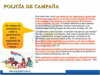 POLICÍA DE CAMPAÑA

                Para estos fines, como para desterrar los vagabundos, aprehender
                malhechores y desertores, se le dará al señor Alcalde Provincial,
                ocho hombres y un sargento, y a cada tenencia de Provincia,
                cuatro soldados y un cabo. El Cabildo deliberará si éstos deberán
Se trataba de   ser de los vecinos, que deberán mudarse mensualmente, o de
consolidar el   soldados pagos para que hagan de esta suerte su fatiga. (Art. 25)
  orden y       Los destinados a esta Comisión, no tendrán otro ejercicio que distribuir
garantizar la   terrenos y propender a su fomento, velar sobre la aprehensión de los
                vagos, remitiéndolos o a este Cuartel general, o al Gobierno de
    paz y       Montevideo, para el servicio de las armas. En consecuencia, los
seguridad de    hacendados darán papeletas a sus peones, y los que se hallaren
 personas y     sin este requisito, y sin otro ejercicio que vagar, serán remitidos
                en la forma dicha. (Art. 27)
   bienes.
                Serán igualmente remitidos a este Cuartel General los desertores
                con armas o sin ellas que sin licencia de sus jefes se encuentren en
                alguna de estas jurisdicciones. (Art. 28)
                Serán igualmente remitidos por el subalterno al Alcalde Provincial
                cualquiera que cometiere algún homicidio, hurto o violencia “. (Art.
                29)
 