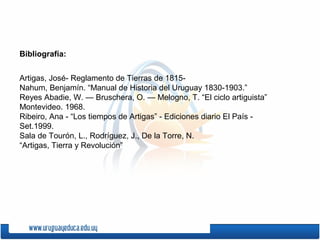 Bibliografía:


Artigas, José- Reglamento de Tierras de 1815-
Nahum, Benjamín. “Manual de Historia del Uruguay 1830-1903.”
Reyes Abadie, W. — Bruschera, O. — Melogno, T. “El ciclo artiguista”
Montevideo. 1968.
Ribeiro, Ana - “Los tiempos de Artigas” - Ediciones diario El País -
Set.1999.
Sala de Tourón, L., Rodríguez, J., De la Torre, N.
“Artigas, Tierra y Revolución”
 