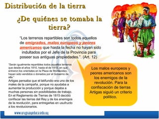 Distribución de la tierra
       ¿De quiénes se tomaba la
               tierra?
          “Los terrenos repartibles son todos aquellos
          de emigrados, malos europeos y peores
          americanos que hasta la fecha no hayan sido
           indultados por el Jefe de la Provincia para
          poseer sus antiguas propiedades.”. (Art. 12)
 “Serán igualmente repartibles todos aquellos terrenos
 que desde el años 1810, hasta el de 1815, en que         Los malos europeos y
 entraron los orientales en la Plaza de Montevideo,
 hayan sido vendidos o donados por el Gobierno de        peores americanos son
 ella.”                                                     los enemigos de la
 Artigas pensaba que el latifundio era uno de los
 males de la campaña, porque no ayudaba a
                                                            revolución. Para la
 aumentar la producción y porque dejaba a                 confiscación de tierras
 muchas personas sin posibilidades de trabajo.           Artigas siguió un criterio
 En el Reglamento de Tierras de 1815 decidió
                                                                 político.
 confiscar las tierras del Rey y de los enemigos
 de la revolución, para entregarlas en usufructo
 a los revolucionarios.
 