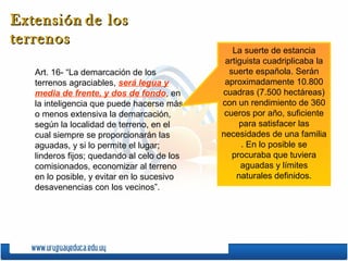 Extensión de los
terrenos
                                                La suerte de estancia
                                              artiguista cuadriplicaba la
   Art. 16- “La demarcación de los             suerte española. Serán
   terrenos agraciables, será legua y         aproximadamente 10.800
   media de frente, y dos de fondo, en       cuadras (7.500 hectáreas)
   la inteligencia que puede hacerse más     con un rendimiento de 360
   o menos extensiva la demarcación,          cueros por año, suficiente
   según la localidad de terreno, en el           para satisfacer las
   cual siempre se proporcionarán las        necesidades de una familia
   aguadas, y si lo permite el lugar;              . En lo posible se
   linderos fijos; quedando al celo de los      procuraba que tuviera
   comisionados, economizar al terreno             aguadas y límites
   en lo posible, y evitar en lo sucesivo         naturales definidos.
   desavenencias con los vecinos”.
 