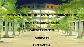 PRESENTACION DEL REGLAMENTO ESTUDIANTIL UPC 
JHON ERIS SORACA ARIZA 
CATEDRA UPECISTA 
GRUPO 14 
ENFERMERIA. 
 