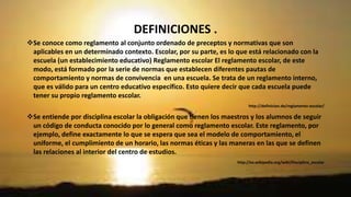 DEFINICIONES . 
Se conoce como reglamento al conjunto ordenado de preceptos y normativas que son 
aplicables en un determinado contexto. Escolar, por su parte, es lo que está relacionado con la 
escuela (un establecimiento educativo) Reglamento escolar El reglamento escolar, de este 
modo, está formado por la serie de normas que establecen diferentes pautas de 
comportamiento y normas de convivencia en una escuela. Se trata de un reglamento interno, 
que es válido para un centro educativo específico. Esto quiere decir que cada escuela puede 
tener su propio reglamento escolar. 
http://definicion.de/reglamento-escolar/ 
Se entiende por disciplina escolar la obligación que tienen los maestros y los alumnos de seguir 
un código de conducta conocido por lo general como reglamento escolar. Este reglamento, por 
ejemplo, define exactamente lo que se espera que sea el modelo de comportamiento, el 
uniforme, el cumplimiento de un horario, las normas éticas y las maneras en las que se definen 
las relaciones al interior del centro de estudios. 
http://es.wikipedia.org/wiki/Disciplina_escolar 
 