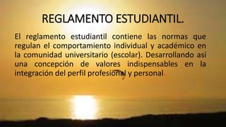REGLAMENTO ESTUDIANTIL. 
El reglamento estudiantil contiene las normas que 
regulan el comportamiento individual y académico en 
la comunidad universitario (escolar). Desarrollando así 
una concepción de valores indispensables en la 
integración del perfil profesional y personal. 
 