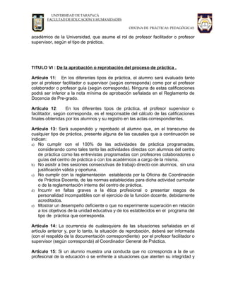 UNIVERSIDAD DE TARAPACÁ
        FACULTAD DE EDUCACIÓN Y HUMANIDADES

                                                  OFICINA DE PRÁCTICAS PEDAGÓGICAS

académico de la Universidad, que asume el rol de profesor facilitador o profesor
supervisor, según el tipo de práctica.




TITULO VI : De la aprobación o reprobación del proceso de práctica .

Artículo 11: En los diferentes tipos de práctica, el alumno será evaluado tanto
por el profesor facilitador o supervisor (según corresponda) como por el profesor
colaborador o profesor guía (según corresponda). Ninguna de estas calificaciones
podrá ser inferior a la nota mínima de aprobación señalada en el Reglamento de
Docencia de Pre-grado.

Artículo 12:      En los diferentes tipos de práctica, el profesor supervisor o
facilitador, según corresponda, es el responsable del cálculo de las calificaciones
finales obtenidas por los alumnos y su registro en las actas correspondientes.

Artículo 13: Será suspendido y reprobado el alumno que, en el transcurso de
cualquier tipo de práctica, presente alguna de las causales que a continuación se
indican:
a) No cumplir con el 100% de las actividades de práctica programadas,
    considerando como tales tanto las actividades directas con alumnos del centro
    de práctica como las entrevistas programadas con profesores colaboradores o
    guías del centro de práctica o con los académicos a cargo de la misma.
b) No asistir a tres sesiones consecutivas de trabajo directo con alumnos, sin una
    justificación válida y oportuna.
c) No cumplir con la reglamentación establecida por la Oficina de Coordinación
    de Práctica Docente, de las normas establecidas para dicha actividad curricular
    o de la reglamentación interna del centro de práctica.
d) Incurrir en faltas graves a la ética profesional o presentar rasgos de
    personalidad incompatibles con el ejercicio de la función docente, debidamente
    acreditados.
e) Mostrar un desempeño deficiente o que no experimente superación en relación
    a los objetivos de la unidad educativa y de los establecidos en el programa del
    tipo de práctica que corresponda.

Artículo 14: La ocurrencia de cualesquiera de las situaciones señaladas en el
artículo anterior y, por lo tanto, la situación de reprobación, deberá ser informada
(con el respaldo de la documentación correspondiente) por el profesor facilitador o
supervisor (según corresponda) al Coordinador General de Práctica.

Artículo 15: Si un alumno muestra una conducta que no corresponda a la de un
profesional de la educación o se enfrente a situaciones que atenten su integridad y
 