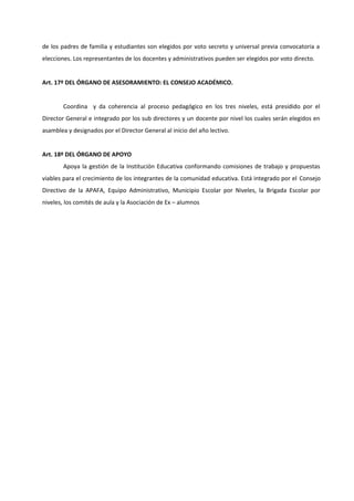 de los padres de familia y estudiantes son elegidos por voto secreto y universal previa convocatoria a
elecciones. Los representantes de los docentes y administrativos pueden ser elegidos por voto directo.


Art. 17º DEL ÓRGANO DE ASESORAMIENTO: EL CONSEJO ACADÉMICO.


        Coordina y da coherencia al proceso pedagógico en los tres niveles, está presidido por el
Director General e integrado por los sub directores y un docente por nivel los cuales serán elegidos en
asamblea y designados por el Director General al inicio del año lectivo.


Art. 18º DEL ÓRGANO DE APOYO
        Apoya la gestión de la Institución Educativa conformando comisiones de trabajo y propuestas
viables para el crecimiento de los integrantes de la comunidad educativa. Está integrado por el Consejo
Directivo de la APAFA, Equipo Administrativo, Municipio Escolar por Niveles, la Brigada Escolar por
niveles, los comités de aula y la Asociación de Ex – alumnos
 