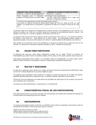 HORARIO PARA HACER JUGADAS                        HORARIO DE RECESO EN NEGOCIACIONES
      3:00 p.m. – 9:00 a.m. del día siguiente**         9:00 a.m. – 3:00 p.m.
      Plazo estipulado para la realización de Receso en las negociaciones.
      jugadas, se entiende como una sola rueda. La BVC realiza una auditoria de la rueda que
                                                termina y actualiza el ranking
      **El horario de negociación los fines de semana estará cerrado.
      Los viernes la rueda de transacción estará abierta desde las 3:00 p.m. hasta las 9:00 a.m. del
      sábado. Las operaciones se reanudarán al siguiente día hábil en el horario normal de las 3:00
      p.m.


La primera rueda de la semana de entrenamiento se abrirá el lunes 27 de Septiembre a las 3:00 pm y se
cerrará el martes a las 9:00 am. La última rueda de la semana de entrenamiento abrirá el vienes 1 de
Octubre a las 3:00 p.m. y cerrará el sábado 2 de Octubre a las 9:00 a.m.

La primera rueda del concurso real se abrirá el lunes 4 de Octubre a las 3:00 p.m. y se cerrará el martes 5
de Octubre a las 9:00 a.m. Para efectos de la última rueda, los participantes podrán realizar sus
operaciones desde el viernes 22 de Octubre a las 3:00 p.m. hasta el sábado 23 de Octubre a las 9:00 a.m.

Para efectos de la valoración final de los portafolios, se tomarán los precios de la rueda del lunes 25 de
Octubre y la valoración se realizará el siguiente día hábil, es decir, el Martes 26 de Octubre.




    16.           SALDO PARA PARTICIPAR
Al comienzo del concurso, cada equipo participante contará con un saldo “ficticio” en efectivo de
$100.000.000 que podrá invertir en acciones, dólares, CDT’s, Bonos y TES, desde el primer día del concurso.

Cada equipo participante podrá acceder a un sobregiro hasta por $30’000.000, los cuales podrá invertir
desde el mismo momento en que agote su efectivo y desee seguir realizando transacciones.




    17.           MULTAS Y SANCIONES
En caso de no participar como mínimo en 6 ruedas, al final del concurso se descontará $1.000.000 por cada
una de las 6 ruedas obligatorias en que haya dejado de jugar.

Los equipos que no participen como mínimo en 4 ruedas a lo largo del Concurso en el orden que deseen,
quedarán descalificados para la valoración final y no tendrán derecho a participar en los premios.

Al final del Concurso aparecerá una casilla dentro del portafolio de cada grupo con las multas a las que han
sido acreedores por no participar.

Los grupos que sean descalificados, no aparecerán en el ranking final.




    18.           CARACTERÍSTICA FISCAL DE LOS PARTICIPANTES
Para efectos del Concurso, se asume que todos los inversionistas son exentos del impuesto de retención en
la fuente sobre las transacciones que en él realicen.




    19.           INSTRUMENTOS
Los equipos participantes podrán conformar su portafolio virtual sobre los siguientes instrumentos, bajo las
condiciones enunciadas a continuación para cada uno de ellos.

Todas las acciones inscritas en la BVC.
Dólares sobre el precio promedio de la rueda de Set Fx.
Un CDT ficticio acorde con las condiciones del mercado


REGLAMENTO XIX CONCURSO BOLSA MILLONARIA SEGUNDO SEMESTRE DE 2010

                                                                                                         10
 
