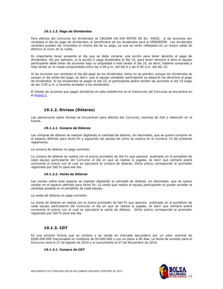 19.1.1.3. Pago de Dividendos

Para efectos del Concurso los dividendos se CAUSAN UN DIA ANTES DE SU PAGO; si las acciones son
vendidas el día de pago de dividendos, el beneficiario de los dividendos será el VENDEDOR. Los dividendos
recibidos pueden ser invertidos el mismo día de su pago, ya que se verán reflejados en un mayor saldo de
efectivo al inicio de la rueda.

Es importante tener presente el día que se debe comprar una acción para tener derecho al pago de
dividendos. Así por ejemplo, si la acción C paga dividendos el día 10, para tener derecho a ellos el equipo
participante debe tener las acciones bajo su propiedad a más tardar el día 10, es decir, haberla comprado a
más tardar en la rueda comprendida entre las 3:00 p.m. del día 9 y las 9:00 a.m. del día 10.

Si las acciones son vendidas el día del pago de los dividendos, estos no se pierden, porque los dividendos se
causan el día antes del pago, es decir, que el equipo vendedor participante ya adquirió los derechos al pago
de dividendos. Si los dividendos se pagan el día 10, el participante podrá vender las acciones el día 10 luego
de las 3:00 p.m. y hacerse acreedor a los dividendos.

El listado de acciones que pagan dividendo en esta plataforma en el transcurso del Concurso se encuentra en
el Anexo 2.




         19.1.2. Divisas (Dólares)

Las operaciones sobre divisas se encuentran para efectos del Concurso, exentas de IVA y retención en la
fuente.

         19.1.2.1. Compra de Dólares

Las compras de dólares se realizan digitando la cantidad de dólares, sin decimales, que se quiere comprar en
el espacio definido para dicho fin y siguiendo las pautas tal como se explica en el numeral 15 del presente
reglamento.

La compra de dólares no paga comisión.

La compra de dólares se realiza con el precio promedio de Set Fx que aparece publicado en el portafolio de
cada equipo participante del Concurso el día en que se realiza la jugada, es decir que siempre podrá
conocerse el precio con el cual se ejecutará la compra de dólares. Dicho precio corresponde al promedio
registrado por Set Fx para ese día.

         19.1.2.2. Venta de Dólares

Las ventas sobre esta especie se realizan digitando la cantidad de dólares, sin decimales, que se quiere
vender en el espacio definido para dicho fin. La venta que realice el equipo participante no puede exceder la
cantidad poseída en el portafolio de cada equipo.

La venta de dólares no paga comisión.

La venta de dólares se realiza con el precio promedio de Set Fx que aparece publicado en el portafolio de
cada equipo participante del Concurso el día en que se realiza la jugada, es decir que siempre podrá
conocerse el precio con el cual se ejecutará la venta de dólares. Dicho precio corresponde al promedio
registrado por Set Fx para ese día.




         19.1.3. CDT

Es una emisión ficticia que se compra y se vende en mercado secundario por un valor nominal de
$500.000.000 fraccionable en múltiplos de $5.000.000 y con un plazo a 90 días. La fecha de emisión para el
Concurso será el 27 de Agosto de 2010 y el vencimiento el 27 de Noviembre de 2010.

         19.1.3.1. Compra de CDT




REGLAMENTO XIX CONCURSO BOLSA MILLONARIA SEGUNDO SEMESTRE DE 2010

                                                                                                           12
 
