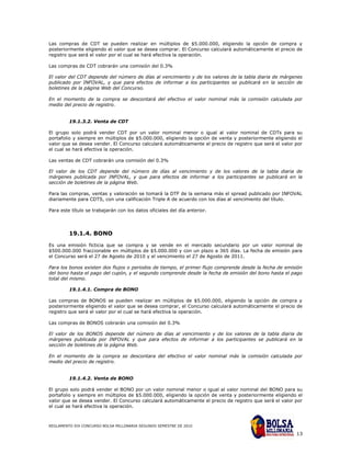 Las compras de CDT se pueden realizar en múltiplos de $5.000.000, eligiendo la opción de compra y
posteriormente eligiendo el valor que se desea comprar. El Concurso calculará automáticamente el precio de
registro que será el valor por el cual se hará efectiva la operación.

Las compras de CDT cobrarán una comisión del 0.3%

El valor del CDT depende del número de días al vencimiento y de los valores de la tabla diaria de márgenes
publicado por INFOVAL, y que para efectos de informar a los participantes se publicará en la sección de
boletines de la página Web del Concurso.

En el momento de la compra se descontará del efectivo el valor nominal más la comisión calculada por
medio del precio de registro.


         19.1.3.2. Venta de CDT

El grupo solo podrá vender CDT por un valor nominal menor o igual al valor nominal de CDTs para su
portafolio y siempre en múltiplos de $5.000.000, eligiendo la opción de venta y posteriormente eligiendo el
valor que se desea vender. El Concurso calculará automáticamente el precio de registro que será el valor por
el cual se hará efectiva la operación.

Las ventas de CDT cobrarán una comisión del 0.3%

El valor de los CDT depende del número de días al vencimiento y de los valores de la tabla diaria de
márgenes publicada por INFOVAL, y que para efectos de informar a los participantes se publicará en la
sección de boletines de la página Web.

Para las compras, ventas y valoración se tomará la DTF de la semana más el spread publicado por INFOVAL
diariamente para CDTS, con una calificación Triple A de acuerdo con los días al vencimiento del título.

Para este título se trabajarán con los datos oficiales del día anterior.




         19.1.4. BONO
Es una emisión ficticia que se compra y se vende en el mercado secundario por un valor nominal de
$500.000.000 fraccionable en múltiplos de $5.000.000 y con un plazo a 365 días. La fecha de emisión para
el Concurso será el 27 de Agosto de 2010 y el vencimiento el 27 de Agosto de 2011.

Para los bonos existen dos flujos o periodos de tiempo, el primer flujo comprende desde la fecha de emisión
del bono hasta el pago del cupón, y el segundo comprende desde la fecha de emisión del bono hasta el pago
total del mismo.

         19.1.4.1. Compra de BONO

Las compras de BONOS se pueden realizar en múltiplos de $5.000.000, eligiendo la opción de compra y
posteriormente eligiendo el valor que se desea comprar, el Concurso calculará automáticamente el precio de
registro que será el valor por el cual se hará efectiva la operación.

Las compras de BONOS cobrarán una comisión del 0.3%

El valor de los BONOS depende del número de días al vencimiento y de los valores de la tabla diaria de
márgenes publicada por INFOVAL y que para efectos de informar a los participantes se publicará en la
sección de boletines de la página Web.

En el momento de la compra se descontara del efectivo el valor nominal más la comisión calculada por
medio del precio de registro.


         19.1.4.2. Venta de BONO

El grupo solo podrá vender el BONO por un valor nominal menor o igual al valor nominal del BONO para su
portafolio y siempre en múltiplos de $5.000.000, eligiendo la opción de venta y posteriormente eligiendo el
valor que se desea vender. El Concurso calculará automáticamente el precio de registro que será el valor por
el cual se hará efectiva la operación.



REGLAMENTO XIX CONCURSO BOLSA MILLONARIA SEGUNDO SEMESTRE DE 2010

                                                                                                         13
 
