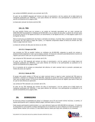 Las ventas de BONOS cobrarán una comisión del 0.3%

El valor de los BONOS depende del número de días al vencimiento y de los valores de la tabla diaria de
márgenes publicados por INFOVAL, y que para efectos de informar a los participantes se publicará en la
sección de boletines de la página Web.

La base para calcular los bonos será de 360.




         19.1.5. TES

Es una emisión ficticia que se compra y se vende en mercado secundario por un valor nominal de
$500.000.000 fraccionable en múltiplos de $5.000.000 y con un plazo de dos años. La fecha de emisión para
el Concurso será el 27 de Agosto de 2010 y el vencimiento 27 de Agosto de 2011; el TES pagara cupón el 27
de Agosto de 2011.

Para el Concurso se establecerán dos flujos o periodos de tiempo; el primer flujo comprende desde la fecha
de emisión del TES hasta el pago del cupón, y el segundo comprende desde la fecha de emisión del TES
hasta el pago total del mismo.

La base de número de días para los bonos es de 365.


         19.1.5.1. Compra de TES

Las compras de TES se pueden realizar en múltiplos de $5.000.000, eligiendo la opción de compra y
posteriormente eligiendo el valor que se desea comprar. El Concurso calculará automáticamente el precio de
registro que será el valor por el cual se hará efectiva la operación.

Las compras de TES cobrarán una comisión del 0.3%

El valor de los TES depende del número de días al vencimiento y de los valores de la tabla diaria de
márgenes publicada por INFOVAL y que para efectos de informar a los participantes se publicará en la
sección de boletines de la página Web.

En el momento de la compra se descontará del efectivo el valor nominal más la comisión calculada por
medio del precio de registro.


         19.1.5.2. Venta de TES

El grupo solo podrá vender el TES por un valor nominal menor o igual al valor nominal del TES para su
portafolio y siempre en múltiplos de $5.000.000, eligiendo la opción de venta y posteriormente eligiendo el
valor que se desea vender, el Concurso calculará automáticamente el precio de registro que será el valor por
el cual se hará efectiva la operación.

Las ventas de TES cobrarán una comisión del 0.3%

El valor de los TES depende del número de días al vencimiento y de los valores de la tabla diaria de
márgenes publicados por INFOVAL, y que para efectos de informar a los participantes se publicará en la
sección de boletines de la página Web.




    20.           SOBREGIRO
El Concurso ofrece la posibilidad de utilizar un sobregiro con el fin de invertir dichos recursos, a cambio, el
equipo participante que lo adquiera deberá pagar intereses sobre el mismo.

Cada equipo participante podrá acceder a un cupo adicional hasta por $30.000.000 de sobregiro. El sistema
le preguntará al concursante si desea sobregirarse en el momento en que el efectivo se haya terminado y el
equipo desee realizar otra compra. El cupo estará abierto hasta que haya sido utilizado en su totalidad.



REGLAMENTO XIX CONCURSO BOLSA MILLONARIA SEGUNDO SEMESTRE DE 2010

                                                                                                            14
 