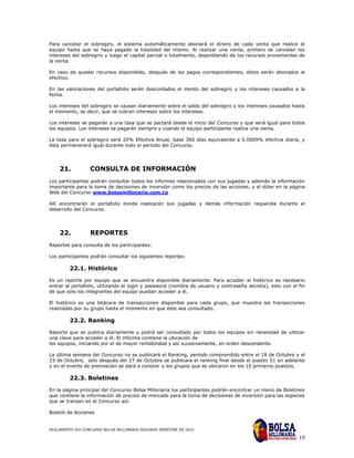 Para cancelar el sobregiro, el sistema automáticamente abonará el dinero de cada venta que realice el
equipo hasta que se haya pagado la totalidad del mismo. Al realizar una venta, primero se cancelan los
intereses del sobregiro y luego el capital parcial o totalmente, dependiendo de los recursos provenientes de
la venta.

En caso de quedar recursos disponibles, después de los pagos correspondientes, éstos serán abonados al
efectivo.

En las valoraciones del portafolio serán descontados el monto del sobregiro y los intereses causados a la
fecha.

Los intereses del sobregiro se causan diariamente sobre el saldo del sobregiro y los intereses causados hasta
el momento, es decir, que se cobran intereses sobre los intereses.

Los intereses se pagarán a una tasa que se pactará desde el inicio del Concurso y que será igual para todos
los equipos. Los intereses se pagarán siempre y cuando el equipo participante realice una venta.

La tasa para el sobregiro será 20% Efectiva Anual, base 360 días equivalente a 0.0069% efectiva diaria, y
ésta permanecerá igual durante todo el período del Concurso.




    21.           CONSULTA DE INFORMACIÓN
Los participantes podrán consultar todos los informes relacionados con sus jugadas y además la información
importante para la toma de decisiones de inversión como los precios de las acciones, y el dólar en la página
Web del Concurso www.bolsamillonaria.com.co

Allí encontrarán el portafolio donde realizarán sus jugadas y demás información requerida durante el
desarrollo del Concurso.




    22.           REPORTES
Reportes para consulta de los participantes:

Los participantes podrán consultar los siguientes reportes:

         22.1. Histórico

Es un reporte por equipo que se encuentra disponible diariamente. Para acceder al histórico es necesario
entrar al portafolio, utilizando el login y password (nombre de usuario y contraseña secreta), esto con el fin
de que solo los integrantes del equipo puedan acceder a él.

El histórico es una bitácora de transacciones disponible para cada grupo, que muestra las transacciones
realizadas por su grupo hasta el momento en que éste sea consultado.

         22.2. Ranking

Reporte que se publica diariamente y podrá ser consultado por todos los equipos sin necesidad de utilizar
una clave para acceder a él. El informe contiene la ubicación de
los equipos, iniciando por el de mayor rentabilidad y así sucesivamente, en orden descendente.

La última semana del Concurso no se publicará el Ranking, período comprendido entre el 18 de Octubre y el
23 de Octubre, solo después del 27 de Octubre se publicara el ranking final desde el puesto 51 en adelante
y en el evento de premiación se dará a conocer a los grupos que se ubicaron en los 10 primeros puestos.

         22.3. Boletines

En la página principal del Concurso Bolsa Millonaria los participantes podrán encontrar un menú de Boletines
que contiene la información de precios de mercado para la toma de decisiones de inversión para las especies
que se transan en el Concurso así:

Boletín de Acciones


REGLAMENTO XIX CONCURSO BOLSA MILLONARIA SEGUNDO SEMESTRE DE 2010

                                                                                                           15
 