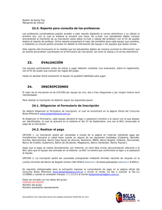 Boletín de Renta Fija
Márgenes de Infoval

         22.4. Reporte para consulta de los profesores
Los profesores coordinadores podrán acceder a este reporte digitando el correo electrónico y su cédula la
primera vez, con lo cual el sistema le enviará una clave vía e-mail. Los estudiantes deben conocer
previamente al momento de su inscripción estos datos (e-mail y cédula del profesor) con el fin de quedar
atados al reporte de profesor. Dicho reporte presentará el valor del portafolio para cada equipo que coordina,
y mediante un vínculo podrá consultar en detalle la información del equipo o los equipos que desee revisar.

Este reporte sólo funcionará en la medida que los estudiantes digiten de manera correcta la información que
se solicita del profesor coordinador en el formulario de inscripción, tal como la cédula y el correo electrónico.




    23.           EVALUACIÓN
Los equipos participantes antes de entrar a jugar deberán contestar una evaluación, sobre el reglamento,
con el fin de avalar que conocen las reglas del juego.

Hasta no aprobar dicha evaluación el equipo no quedará habilitado para jugar.




    24.           INSCRIPCIONES
El valor de la inscripción es de $70.000 por equipo de uno, dos o tres integrantes y por ningún motivo será
reembolsable.

Para realizar la inscripción se deberán seguir los siguientes pasos:

         24.1. Diligenciar el Formulario de Inscripción

Se deberá diligenciar el formulario de inscripción, el cual se encontrará en la página oficial del Concurso
Bolsa Millonaria www.bolsamillonaria.com.co

Al diligenciar el formulario, cada equipo decidirá el login y password (nombre y la clave) con la que desean
ser identificados, el cual se activará en el sistema el día 27 de Septiembre, una vez la BVC compruebe el
pago de la inscripción.

         24.2. Realizar el pago
OPCION 1. La inscripción podrá ser cancelada a través de la página en Internet utilizando pago por
transferencia bancaria si usted tiene cuenta en alguna de las siguientes entidades (Colpatria, Bancafe,
Avvillas, Bancolombia, Banco Caja Social de ahorros, Banitsmo, BBVA, Banco Bogotá, Citibank, Davivienda,
Banco de Credito, Sudameris, Banco de Occidente, Megabanco, Banco Santander, Banco Popular).

Dado que el pago se realiza directamente, por Internet, no hará falta enviar documentación adicional a la
BVC para que el equipo sea activado en el sistema. La BVC no tendrá que confirmarle el login y el password
al equipo.

OPCION 2. La inscripción podrá ser cancelada consignando mediante formato nacional de recaudo en la
                                                                                                                 .
cuenta corriente del Banco de Bogotá número 049-18764-4 referencia 1 (# cedula participante) referencia 2 # 5643-2


Es requisito indispensable para la activación ingresar el comprobante de pago en la página oficial del
Concurso Bolsa Millonaria www.bolsamillonaria.com.co o enviar el recibo vía fax o scanner al fax:(1)
3139800 y cuando le contesten marque (*) 1113 o al correo bolsamillonaria@bvc.com.co

Debe ser enviado con los datos del grupo:
CODIGO DE GRUPO
Nombre del grupo
Nombre estudiante representante



REGLAMENTO XIX CONCURSO BOLSA MILLONARIA SEGUNDO SEMESTRE DE 2010

                                                                                                                16
 