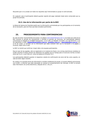 Recuerde que si no cumple con todos los requisitos aquí mencionados su grupo no será activado.


En cualquier caso el participante deberá guardar soporte del pago realizado hasta tanto compruebe que su
grupo fue activado.


         24.3. Uso de la información por parte de la BVC
La Bolsa de Valores de Colombia podrá usar la información suministrada por los participantes en el momento
de la inscripción, para los fines que ésta considere pertinentes.




    25.           PROCEDIMIENTO PARA CONTINGENCIAS
En caso de tener inconvenientes de acceso a la página www.bolsamillonaria.com.co ocurridos por parte de la
BVC durante el periodo de inscripciones o durante el periodo de Concurso, los participantes deberán
comunicarse en Bogotá al 3139800 Extensiones. 1113-1138, en Medellín 3112244 y en Cali 6672727, o en
los siguientes e-mails: bolsamillonaria@bvc.com.co, aroa@bvc.com.co u ahernadez@bvc.com.co con
el fin de recibir un formato con la información que debe contener bien sea la inscripción o la jugada a
enviarse, según sea el caso.

La BVC no tendrá que confirmar ningún dato a los equipos participantes.

Para el caso de las jugadas, sólo se registrarán en el sistema los faxes y los correos electrónicos recibidos en
la BVC durante el mismo horario de realización de jugadas que se maneja para el Concurso normal, es decir
entre las 3 p.m. y las 9:00 a.m. como se explica en el punto 15.3.

Los participantes deberán guardar el respectivo volante de confirmación de envío del fax como soporte, en
caso de tener algún reclamo.

En cuanto a la consulta previa de información si existen problemas de acceso, el usuario deberá comunicarse
con la BVC, e informar que está interesado en conocer el comportamiento del mercado, la BVC le enviará
esta información vía correo electrónico, después de la 1:30 p.m.




REGLAMENTO XIX CONCURSO BOLSA MILLONARIA SEGUNDO SEMESTRE DE 2010

                                                                                                             17
 