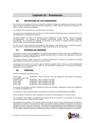 Capítulo IV - Premiación

    26.           DEFINICIÓN DE LOS GANADORES
En la fecha de terminación del Concurso resultará vencedor el equipo participante que obtenga la más alta
valoración para su portafolio según los cálculos realizados por la BVC, luego de descontar el sobregiro, si lo
tiene, y multas, en caso de que aplique.

La valoración final se realizará con los precios del 25 de Octubre.

Los equipos que no participen como mínimo en 4 ruedas quedarán descalificados para la valoración final y no
participarán para la entrega de los premios.

De existir empate en cuanto a la valoración de dos portafolios, la BVC entrará a revisar las jugadas
correspondientes.     De encontrar dos portafolios exactamente iguales, los dos equipos quedarán
descalificados, de lo contrario se ampliarán los decimales y de continuar el empate ganará el grupo que
tenga el mayor número de jugadas realizadas.

En caso que un mismo estudiante participante en dos equipos, y este dentro de los 10 primeros puestos,
solo se tendrá en cuenta para la premiación la mejor rentabilidad de las dos obtenidas.

    27.           ENTREGA DE PREMIOS
Los premios en dinero serán entregados a la Sociedad Comisionista de Bolsa en este caso a CORREVAL S.A,
patrocinador del concurso Bolsa Millonaria segundo semestre 2010, los cuales serán negociados a través de
la plataforma e-trading de CORREVAL S.A.

Los equipos ganadores deben realizar por lo menos 2 operaciones por medio de la plataforma e-trading
antes liquidar sus posiciones en acciones y retirar el dinero.

Los equipos que ocupen los 5 primeros lugares deberán constatar ante la Bolsa que están debidamente
matriculados en una universidad por medio de una certificación expedida por la institución de estudios
superiores a la que pertenecen.

    28.           PREMIOS
La BVC entregará los siguientes premios:

Primer lugar:           $5’000.000 y Beca Total para curso de preparación para obtener certificación
como trader ante el AMV
Segundo lugar:          $4’000.000 + Beca completa curso BVC
Tercer lugar:           $3’000.000 + Beca completa curso BVC
Cuarto lugar:           $2’000.000 + Beca completa curso BVC
Quinto lugar:           $1’000.000 + Beca completa curso BVC

En acciones de empresas inscritas en la Bolsa de Valores de Colombia, negociadas a través de la plataforma
e – trading de CORREVAL S.A.

Los premios no están exentos del 20% correspondiente al impuesto de RETENCIÓN EN LA FUENTE.

Premio sorpresa y mención de honor al profesor que coordine al equipo ganador, si este lo tuviera.

Los cursos BVC, solo tendrán una vigencia para poderlos tomar de 6 meses, si en este plazo no los realizan
ya no tendrán derecho a hacer efectiva la Beca.

Los Ganadores del concurso (1-10 puesto) podrán así mismos, entrar al grupo preferencial de aspirantes a
practicantes de la Bolsa de Valores de Colombia. No obstante la Bolsa de Valores de Colombia se reserva la
facultad de vincular o no a los Ganadores. Este estímulo únicamente aplica para estudiantes de los grupos
ganadores que se encuentren en pre-grado y que cursen carreras profesionales que correspondan a aquellas
con las cuales la Bolsa de Valores de Colombia usualmente conforma su listado de aspirantes a practicantes.




REGLAMENTO XIX CONCURSO BOLSA MILLONARIA SEGUNDO SEMESTRE DE 2010

                                                                                                           18
 