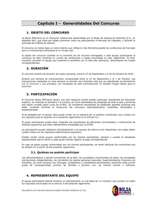 Capítulo I - Generalidades Del Concurso

    1. OBJETO DEL CONCURSO
La Bolsa Millonaria es un Concurso institucional desarrollado por la Bolsa de Valores de Colombia S.A., en
adelante BVC, que tiene por objeto promover entre los participantes el Mercado de Capitales, y difundir la
actividad de la Bolsa de Valores.

El concurso se realiza bajo un marco teórico que refleja lo más fielmente posible las condiciones del mercado
que un inversionista enfrentaría en el mundo real.

El objeto del concurso consiste en la inversión de los recursos entregados a cada equipo participante al
comienzo de éste, teniendo en cuenta las condiciones y reglas enunciadas en este reglamento. Al final,
resultará vencedor el equipo que presente el portafolio con la más alta valoración, descontando las multas
correspondientes.

    2. DURACIÓN
El concurso tendrá una duración de cuatro semanas, entre el 27 de Septiembre y el 22 de Octubre de 2010.

Existirá una semana de entrenamiento comprendida entre el 27 de Septiembre y el 1 de Octubre. Las
transacciones realizadas en esta semana no tendrán otra finalidad más que los estudiantes se familiaricen
con el concurso y sus procesos. Los resultados de este entrenamiento no tendrán ningún efecto para el
concurso.


    3. PARTICIPACIÓN
El Concurso Bolsa Millonaria tendrá una sola categoría donde pueden participar estudiantes de educación
superior, sin importar el semestre o la carrera, así como estudiantes de postgrado de todo el país y personas
que hayan cursado algún curso de la BVC. Se consideran estudiantes de postgrado aquellas personas que
estén cursando (durante el transcurso del concurso) especializaciones, maestrías, doctorados o
postdoctorados.

Si es deseable por el equipo, éste puede contar con la asesoría de un profesor coordinador que cumpla con
los requisitos que se exponen en el presente reglamento en el artículo 5.1.

El grupo participante puede estar integrado por estudiantes de diferentes universidades o instituciones de
estudios superiores que estén debidamente acreditadas por el ICFES.

La participación puede realizarse individualmente o en equipos de máximo tres integrantes, los cuales deben
cumplir todos con los requisitos anteriormente expuestos.

Pueden existir varios grupos conformados por los mismos estudiantes, siempre y cuando el estudiante
representante sea el mismo y cada grupo inscrito registre el pago correspondiente.

En caso de ganar grupos conformados por los mismos participantes, se harán efectivas las condiciones que
se señalan en el punto 26 del presente reglamento.

         3.1. Quiénes no podrán participar
Los administradores y demás funcionarios de la BVC, las sociedades comisionistas de bolsa, las sociedades
comisionistas independientes, los corredores de valores personas naturales, Superintendencia Financiera de
Colombia, así como tampoco sus cónyuges, compañeros o compañeras permanentes, parientes hasta primer
grado de consanguinidad, primero de afinidad o primero civil, de manera directa o indirecta.




    4. REPRESENTANTE DEL EQUIPO
El equipo participante deberá nombrar un representante, el cual debe ser un miembro que cumpla con todos
los requisitos enunciados en el artículo 3 del presente reglamento.


REGLAMENTO XIX CONCURSO BOLSA MILLONARIA SEGUNDO SEMESTRE DE 2010

                                                                                                          3
 