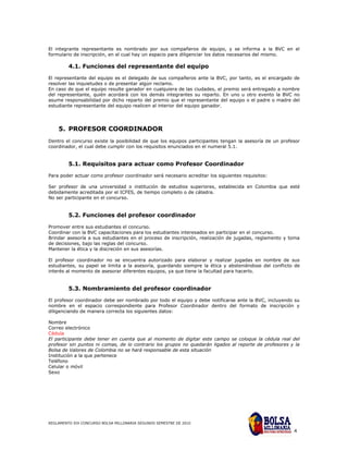El integrante representante es nombrado por sus compañeros de equipo, y se informa a la BVC en el
formulario de inscripción, en el cual hay un espacio para diligenciar los datos necesarios del mismo.

         4.1. Funciones del representante del equipo

El representante del equipo es el delegado de sus compañeros ante la BVC, por tanto, es el encargado de
resolver las inquietudes o de presentar algún reclamo.
En caso de que el equipo resulte ganador en cualquiera de las ciudades, el premio será entregado a nombre
del representante, quién acordará con los demás integrantes su reparto. En uno u otro evento la BVC no
asume responsabilidad por dicho reparto del premio que el representante del equipo o el padre o madre del
estudiante representante del equipo realicen al interior del equipo ganador.




    5. PROFESOR COORDINADOR
Dentro el concurso existe la posibilidad de que los equipos participantes tengan la asesoría de un profesor
coordinador, el cual debe cumplir con los requisitos enunciados en el numeral 5.1.


         5.1. Requisitos para actuar como Profesor Coordinador

Para poder actuar como profesor coordinador será necesario acreditar los siguientes requisitos:

Ser profesor de una universidad o institución de estudios superiores, establecida en Colombia que esté
debidamente acreditada por el ICFES, de tiempo completo o de cátedra.
No ser participante en el concurso.


         5.2. Funciones del profesor coordinador

Promover entre sus estudiantes el concurso.
Coordinar con la BVC capacitaciones para los estudiantes interesados en participar en el concurso.
Brindar asesoría a sus estudiantes en el proceso de inscripción, realización de jugadas, reglamento y toma
de decisiones, bajo las reglas del concurso.
Mantener la ética y la discreción en sus asesorías.

El profesor coordinador no se encuentra autorizado para elaborar y realizar jugadas en nombre de sus
estudiantes, su papel se limita a la asesoría, guardando siempre la ética y absteniéndose del conflicto de
interés al momento de asesorar diferentes equipos, ya que tiene la facultad para hacerlo.


         5.3. Nombramiento del profesor coordinador

El profesor coordinador debe ser nombrado por todo el equipo y debe notificarse ante la BVC, incluyendo su
nombre en el espacio correspondiente para Profesor Coordinador dentro del formato de inscripción y
diligenciando de manera correcta los siguientes datos:

Nombre
Correo electrónico
Cédula
El participante debe tener en cuenta que al momento de digitar este campo se coloque la cédula real del
profesor sin puntos ni comas, de lo contrario los grupos no quedarán ligados al reporte de profesores y la
Bolsa de Valores de Colombia no se hará responsable de esta situación
Institución a la que pertenece
Teléfono
Celular o móvil
Sexo




REGLAMENTO XIX CONCURSO BOLSA MILLONARIA SEGUNDO SEMESTRE DE 2010

                                                                                                        4
 